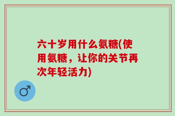 六十岁用什么氨糖(使用氨糖,让你的关节再次年轻活力) 六十岁用什么氨糖(使用氨糖,让你的关节再次年轻活力)