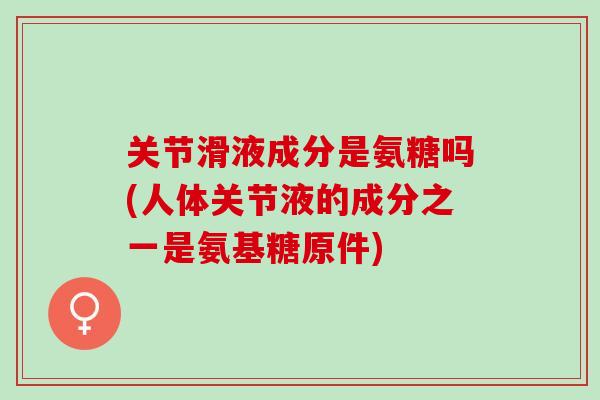 关节滑液成分是氨糖吗(人体关节液的成分之一是氨基糖原件)