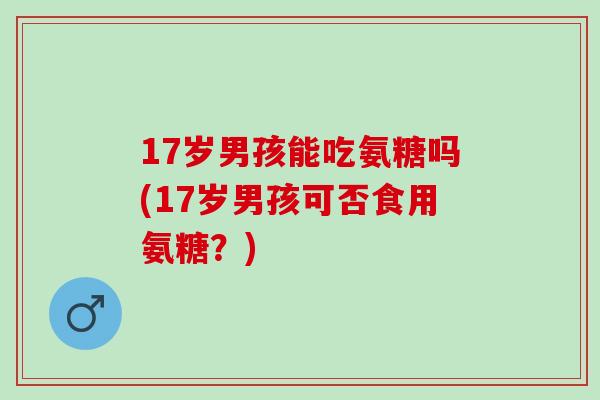 17岁男孩能吃氨糖吗(17岁男孩可否食用氨糖？)
