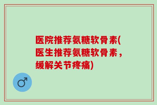 医院推荐氨糖软骨素(医生推荐氨糖软骨素，缓解关节疼痛)