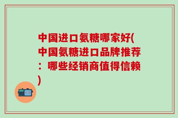 中国进口氨糖哪家好(中国氨糖进口品牌推荐：哪些经销商值得信赖)