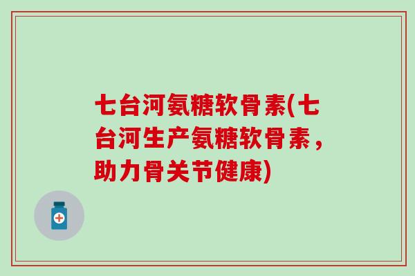 七台河氨糖软骨素(七台河生产氨糖软骨素，助力骨关节健康)