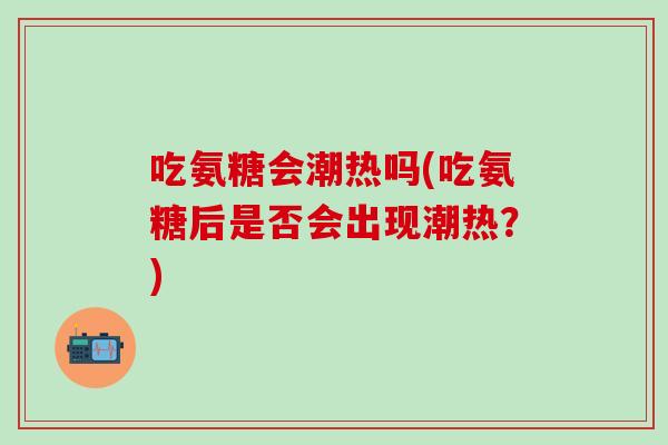 吃氨糖会潮热吗(吃氨糖后是否会出现潮热？)