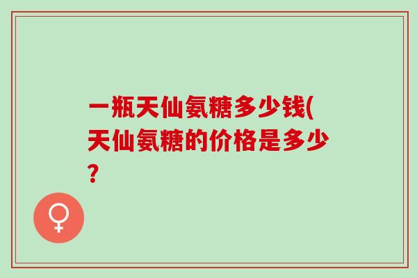 一瓶天仙氨糖多少钱(天仙氨糖的价格是多少？