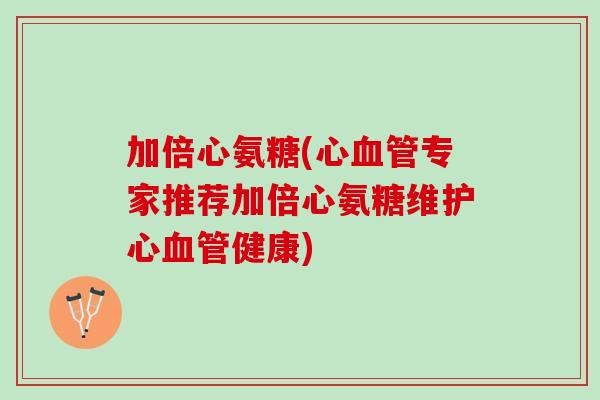 加倍心氨糖(心血管专家推荐加倍心氨糖维护心血管健康)
