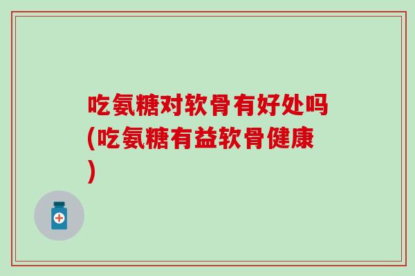 吃氨糖对软骨有好处吗(吃氨糖有益软骨健康)