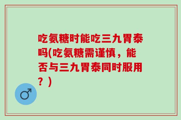 吃氨糖时能吃三九胃泰吗(吃氨糖需谨慎，能否与三九胃泰同时服用？)