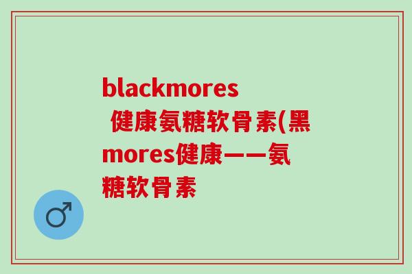 blackmores 健康氨糖软骨素(黑mores健康——氨糖软骨素 blackmores 健康氨糖软骨素(黑mores健康——氨糖软骨素