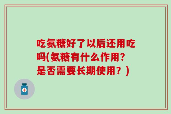 吃氨糖好了以后还用吃吗(氨糖有什么作用？是否需要长期使用？)