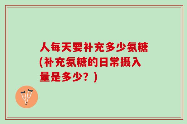 人每天要补充多少氨糖(补充氨糖的日常摄入量是多少?) 人每天要补充多少氨糖(补充氨糖的日常摄入量是多少?)
