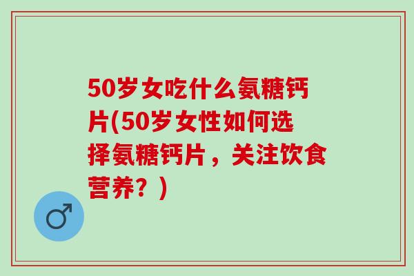 50岁女吃什么氨糖钙片(50岁女性如何选择氨糖钙片，关注饮食营养？)