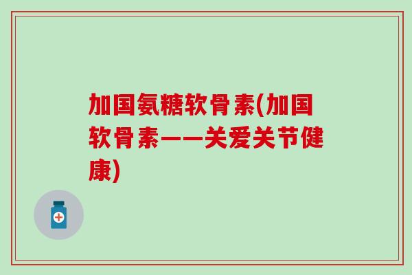 加国氨糖软骨素(加国软骨素——关爱关节健康)