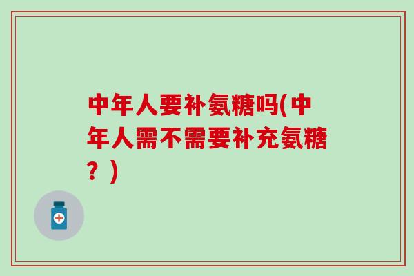 中年人要补氨糖吗(中年人需不需要补充氨糖？)