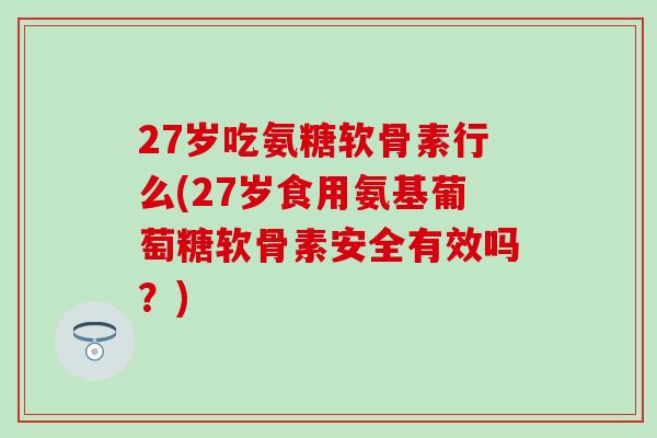27岁吃氨糖软骨素行么(27岁食用氨基葡萄糖软骨素安全有效吗？)