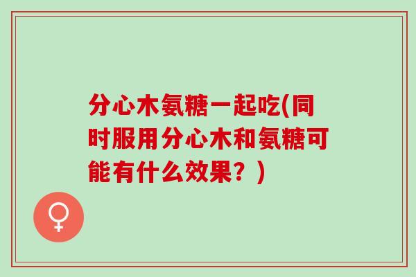 分心木氨糖一起吃(同时服用分心木和氨糖可能有什么效果？)