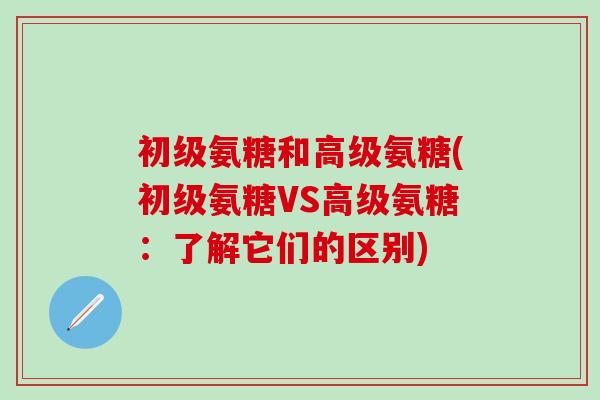 初级氨糖和高级氨糖(初级氨糖VS高级氨糖：了解它们的区别)