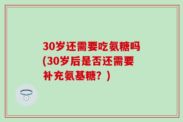 30岁还需要吃氨糖吗(30岁后是否还需要补充氨基糖？)