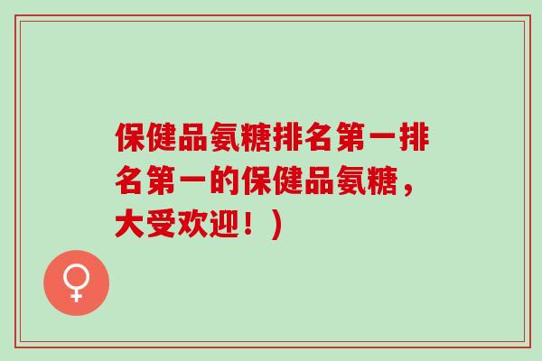 保健品氨糖排名第一排名第一的保健品氨糖，大受欢迎！)