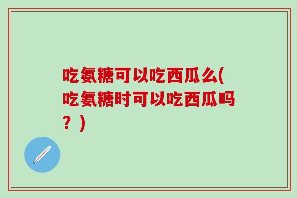 吃氨糖可以吃西瓜么(吃氨糖时可以吃西瓜吗？)