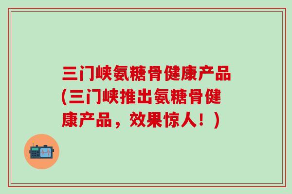 三门峡氨糖骨健康产品(三门峡推出氨糖骨健康产品，效果惊人！)