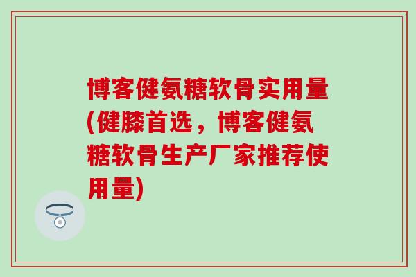 博客健氨糖软骨实用量(健膝首选，博客健氨糖软骨生产厂家推荐使用量)