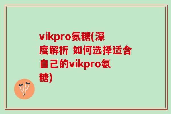 vikpro氨糖(深度解析 如何选择适合自己的vikpro氨糖)