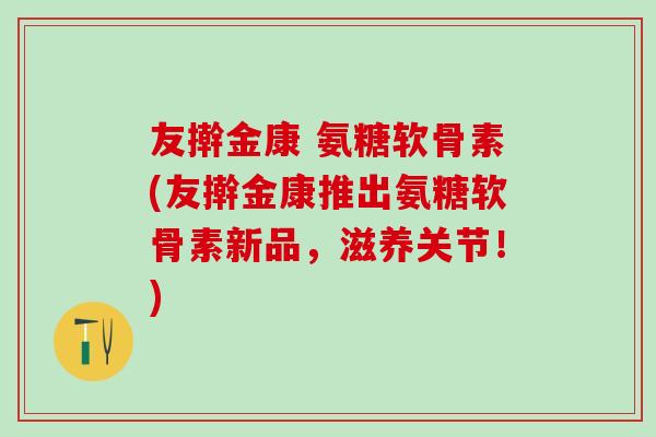 友擀金康 氨糖软骨素(友擀金康推出氨糖软骨素新品，滋养关节！)