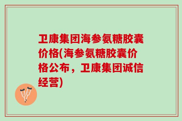 卫康集团海参氨糖胶囊价格(海参氨糖胶囊价格公布，卫康集团诚信经营)