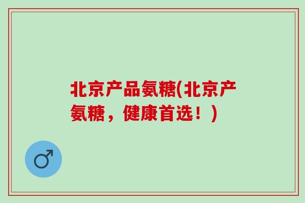北京产品氨糖(北京产氨糖，健康首选！)