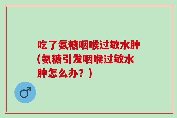 吃了氨糖咽喉过敏水肿(氨糖引发咽喉过敏水肿怎么办？)