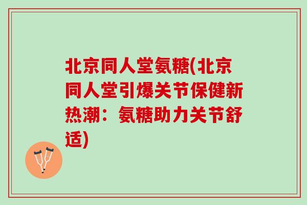 北京同人堂氨糖(北京同人堂引爆关节保健新热潮：氨糖助力关节舒适)