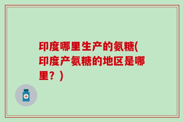 印度哪里生产的氨糖(印度产氨糖的地区是哪里？)
