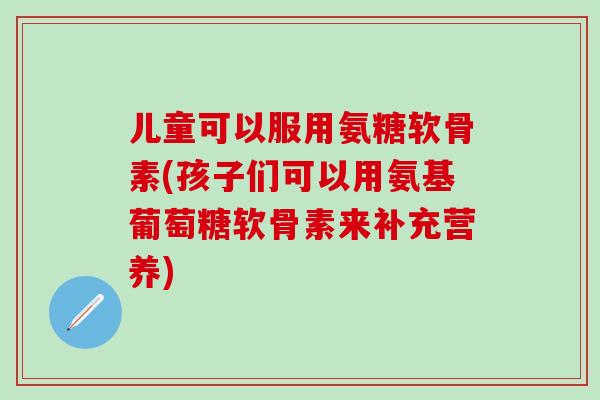 儿童可以服用氨糖软骨素(孩子们可以用氨基葡萄糖软骨素来补充营养)