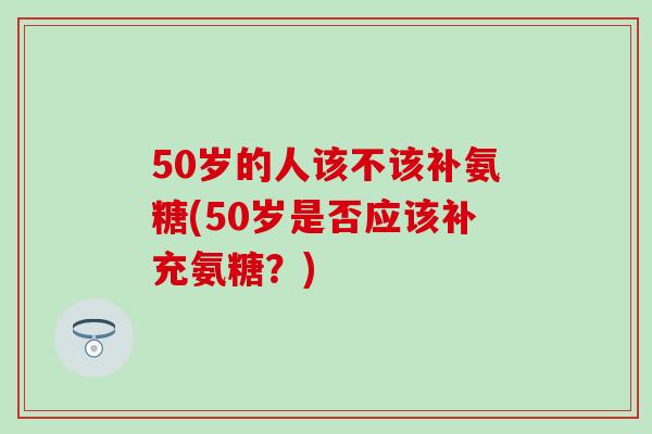 50岁的人该不该补氨糖(50岁是否应该补充氨糖？)