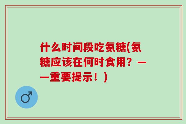 什么时间段吃氨糖(氨糖应该在何时食用？——重要提示！)