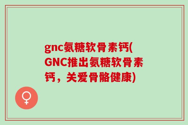 gnc氨糖软骨素钙(GNC推出氨糖软骨素钙，关爱骨骼健康)