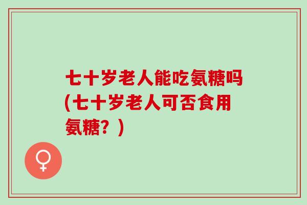 七十岁老人能吃氨糖吗(七十岁老人可否食用氨糖？)
