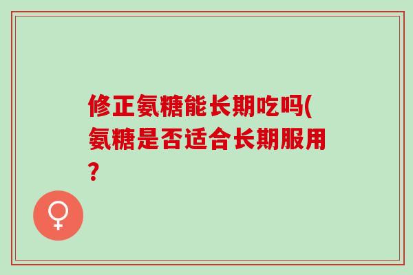 修正氨糖能长期吃吗(氨糖是否适合长期服用？