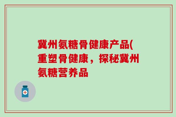冀州氨糖骨健康产品(重塑骨健康，探秘冀州氨糖营养品