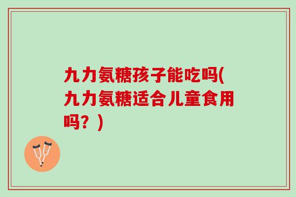 九力氨糖孩子能吃吗(九力氨糖适合儿童食用吗?) 九力氨糖孩子能吃吗(九力氨糖适合儿童食用吗?)