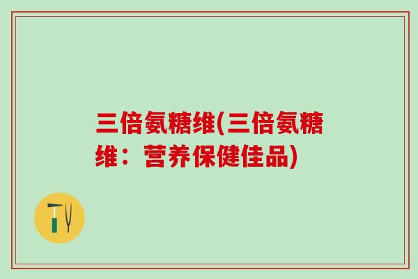 三倍氨糖维(三倍氨糖维:营养保健佳品) 三倍氨糖维(三倍氨糖维:营养保健佳品)