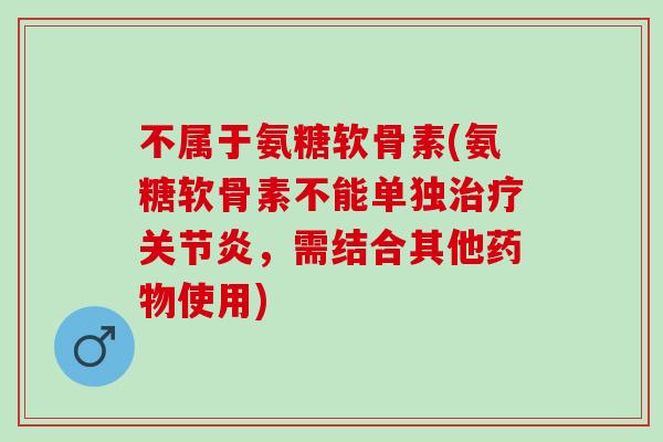 不属于氨糖软骨素(氨糖软骨素不能单独治疗关节炎，需结合其他药物使用)