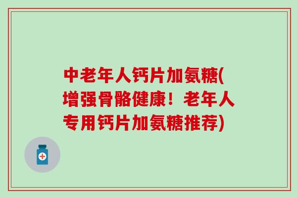 中老年人钙片加氨糖(增强骨骼健康！老年人专用钙片加氨糖推荐)
