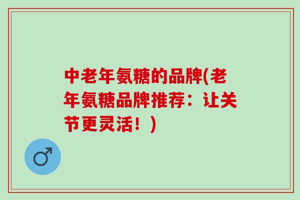 中老年氨糖的品牌(老年氨糖品牌推荐：让关节更灵活！)