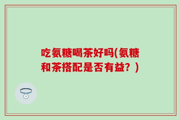吃氨糖喝茶好吗(氨糖和茶搭配是否有益？)