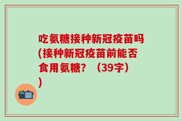 吃氨糖接种新冠疫苗吗(接种新冠疫苗前能否食用氨糖？（39字）)