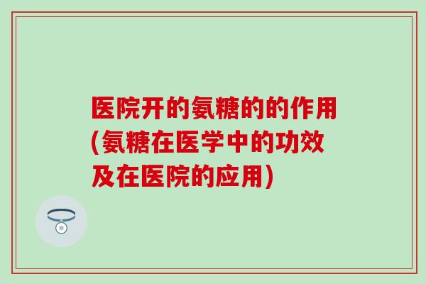 医院开的氨糖的的作用(氨糖在医学中的功效及在医院的应用)