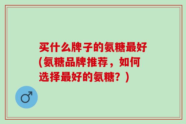 买什么牌子的氨糖好(氨糖品牌推荐,如何选择好的氨糖?) 买什么牌子的氨糖好(氨糖品牌推荐,如何选择好的氨糖?)