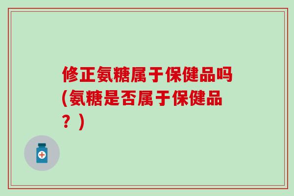 修正氨糖属于保健品吗(氨糖是否属于保健品？)
