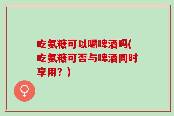 吃氨糖可以喝啤酒吗(吃氨糖可否与啤酒同时享用？)